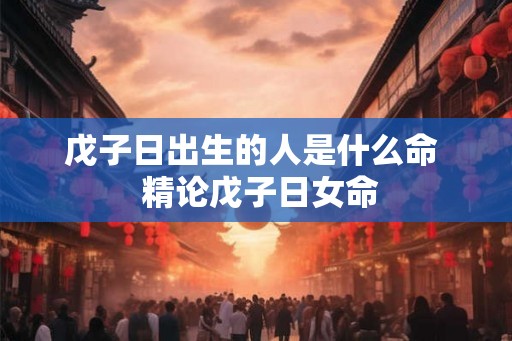 戊子日出生的人是什么命 精论戊子日女命 戊子日出生的人是什么命 精论戊子日女命