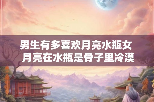 男生有多喜欢月亮水瓶女  月亮在水瓶是骨子里冷漠吗