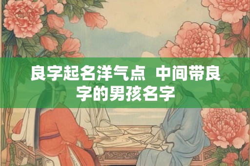 良字起名洋气点 中间带良字的男孩名字 良字起名洋气点 中间带良字的男孩名字