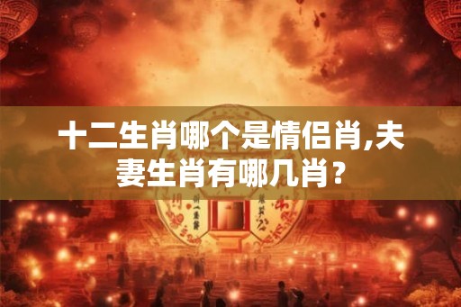 十二生肖哪个是情侣肖,夫妻生肖有哪几肖? 十二生肖哪个是情侣肖,夫妻生肖有哪几肖?
