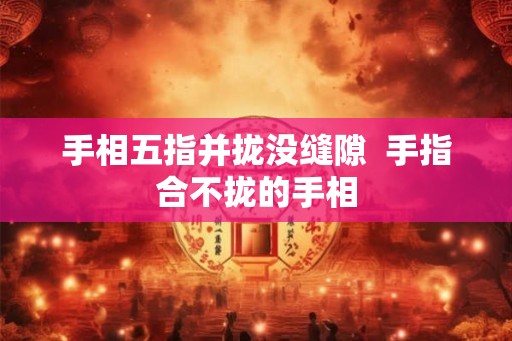 手相五指并拢没缝隙  手指合不拢的手相
