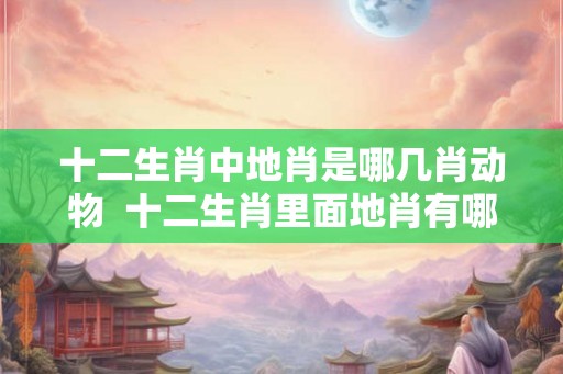 十二生肖中地肖是哪几肖动物 十二生肖里面地肖有哪些 十二生肖中地肖是哪几肖动物 十二生肖里面地肖有哪些