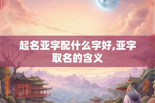 起名亚字配什么字好,亚字取名的含义