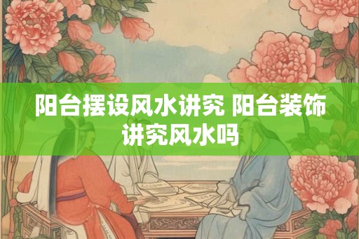 阳台摆设风水讲究 阳台装饰讲究风水吗