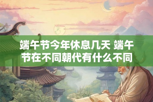 端午节今年休息几天 端午节在不同朝代有什么不同