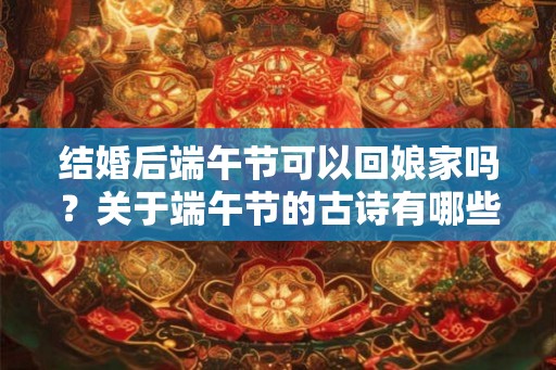 结婚后端午节可以回娘家吗?关于端午节的古诗有哪些? 结婚后端午节可以回娘家吗?关于端午节的古诗有哪些?
