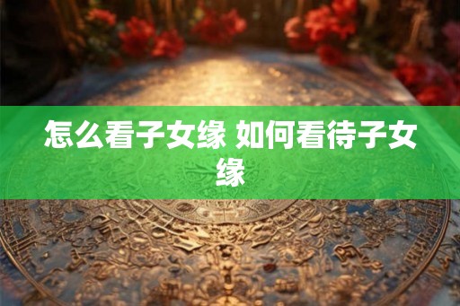 怎么看子女缘 如何看待子女缘