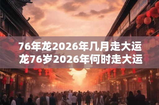 76年龙2026年几月走大运 龙76岁2026年何时走大运 76年龙2026年几月走大运 龙76岁2026年何时走大运
