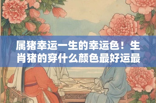 属猪幸运一生的幸运色！生肖猪的穿什么颜色最好运最幸福