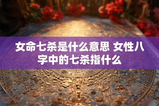 女命七杀是什么意思 女性八字中的七杀指什么