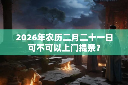2026年农历二月二十一日可不可以上门提亲？