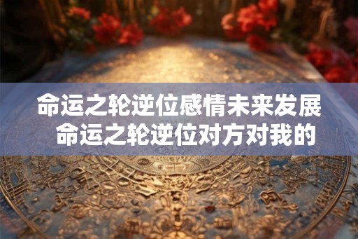命运之轮逆位感情未来发展  命运之轮逆位对方对我的看法