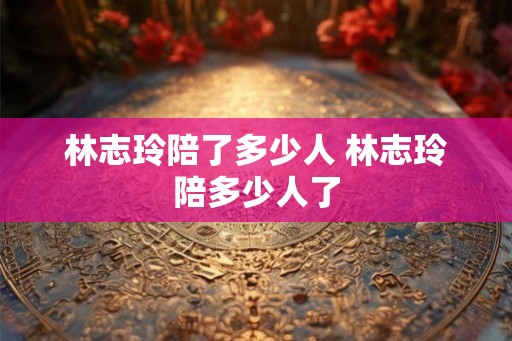 林志玲陪了多少人 林志玲陪多少人了