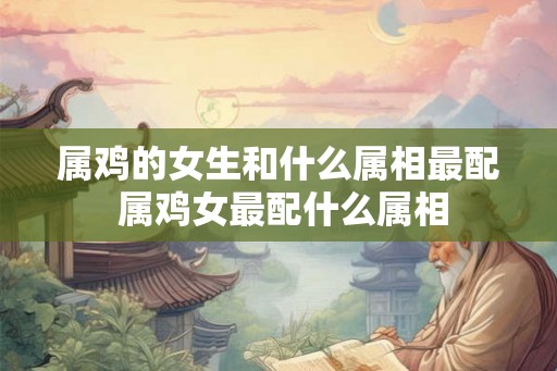 属鸡的女生和什么属相最配 属鸡女最配什么属相