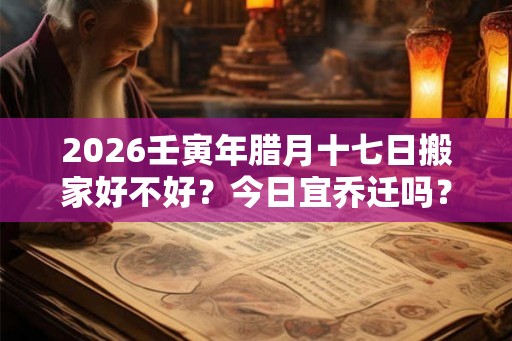 2026壬寅年腊月十七日搬家好不好？今日宜乔迁吗？