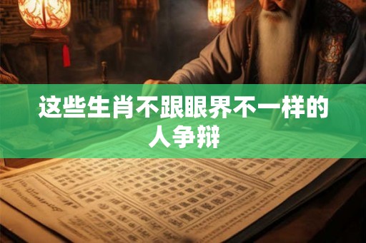 这些生肖不跟眼界不一样的人争辩