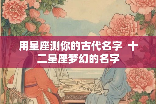 用星座测你的古代名字  十二星座梦幻的名字