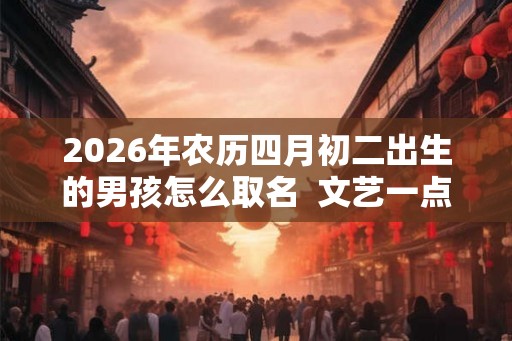 2026年农历四月初二出生的男孩怎么取名 文艺一点的名字 2026年农历四月初二出生的男孩怎么取名 文艺一点的名字