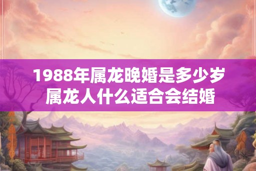 1988年属龙晚婚是多少岁 属龙人什么适合会结婚
