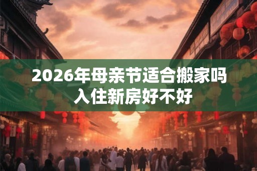 2026年母亲节适合搬家吗 入住新房好不好 2026年母亲节适合搬家吗 入住新房好不好