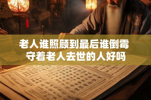 老人谁照顾到最后谁倒霉 守着老人去世的人好吗