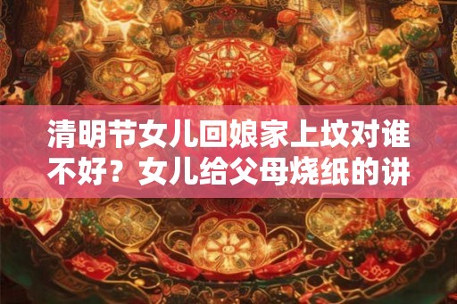 清明节女儿回娘家上坟对谁不好？女儿给父母烧纸的讲究