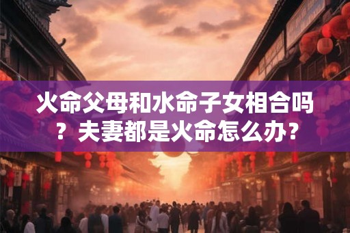 火命父母和水命子女相合吗？夫妻都是火命怎么办？