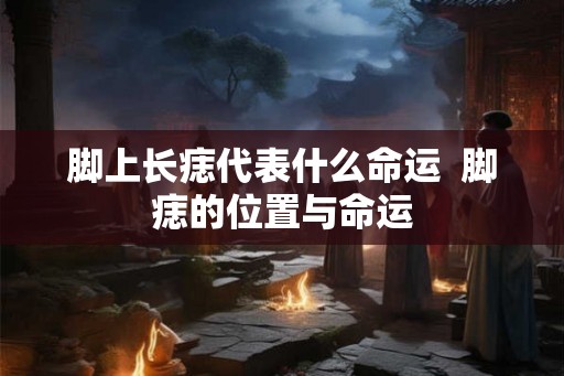 脚上长痣代表什么命运 脚痣的位置与命运 脚上长痣代表什么命运 脚痣的位置与命运