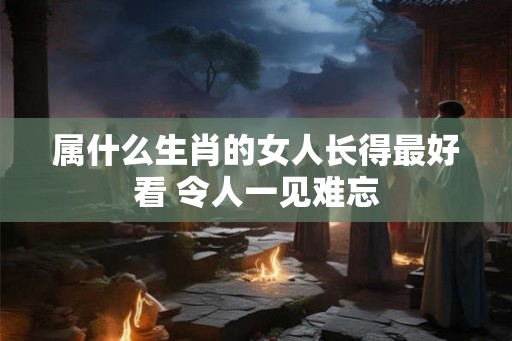 属什么生肖的女人长得最好看 令人一见难忘