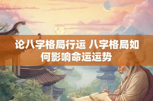 论八字格局行运 八字格局如何影响命运运势 论八字格局行运 八字格局如何影响命运运势