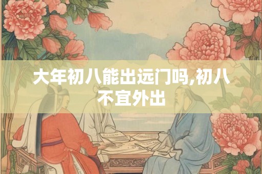 大年初八能出远门吗,初八不宜外出