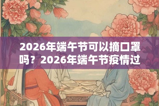 2026年端午节可以摘口罩吗？2026年端午节疫情过去了吗？