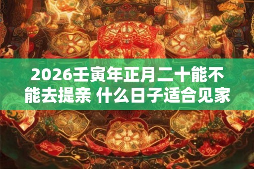 2026壬寅年正月二十能不能去提亲 什么日子适合见家长