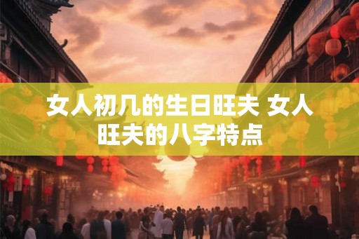 女人初几的生日旺夫 女人旺夫的八字特点 女人初几的生日旺夫 女人旺夫的八字特点