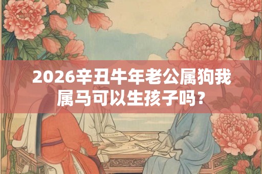 2026辛丑牛年老公属狗我属马可以生孩子吗？