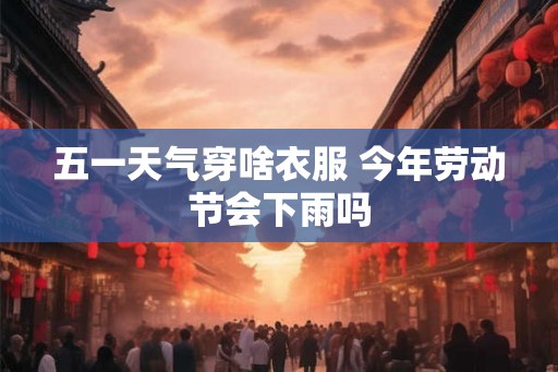 五一天气穿啥衣服 今年劳动节会下雨吗