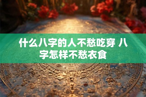 什么八字的人不愁吃穿 八字怎样不愁衣食 什么八字的人不愁吃穿 八字怎样不愁衣食