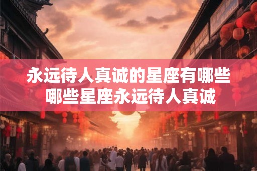 永远待人真诚的星座有哪些 哪些星座永远待人真诚