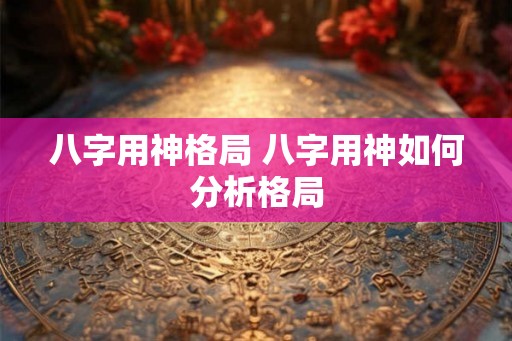 八字用神格局 八字用神如何分析格局