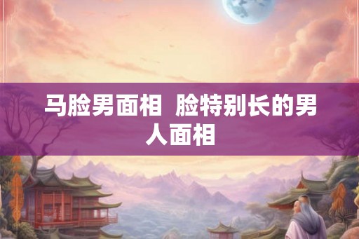 马脸男面相  脸特别长的男人面相