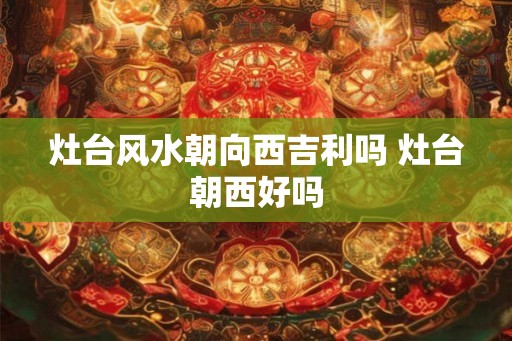 灶台风水朝向西吉利吗 灶台朝西好吗