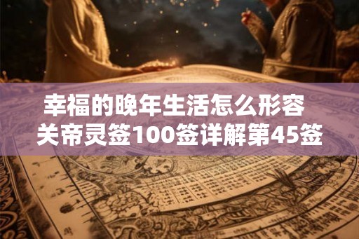 幸福的晚年生活怎么形容  关帝灵签100签详解第45签
