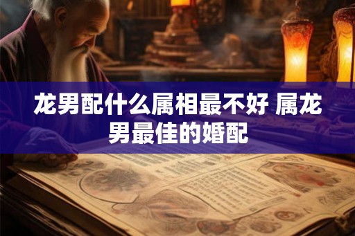 龙男配什么属相最不好 属龙男最佳的婚配