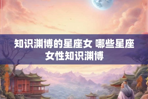 知识渊博的星座女 哪些星座女性知识渊博 知识渊博的星座女 哪些星座女性知识渊博