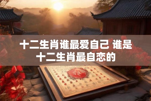 十二生肖谁最爱自己 谁是十二生肖最自恋的