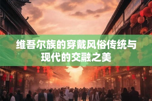 维吾尔族的穿戴风俗传统与现代的交融之美
