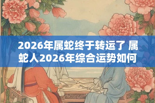 2026年属蛇终于转运了 属蛇人2026年综合运势如何