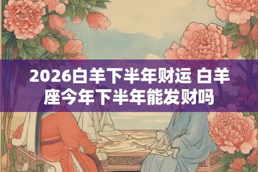 2026白羊下半年财运 白羊座今年下半年能发财吗 2026白羊下半年财运 白羊座今年下半年能发财吗