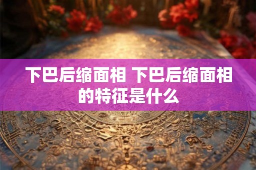 下巴后缩面相 下巴后缩面相的特征是什么