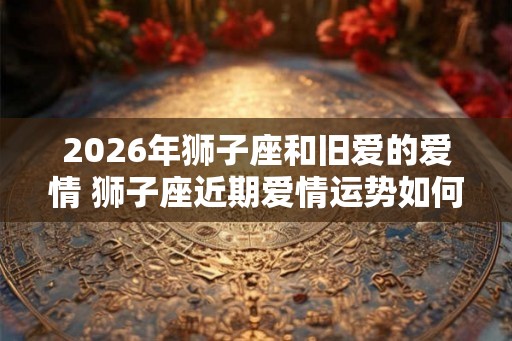2026年狮子座和旧爱的爱情 狮子座近期爱情运势如何 2026年狮子座和旧爱的爱情 狮子座近期爱情运势如何